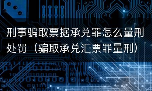 刑事骗取票据承兑罪怎么量刑处罚（骗取承兑汇票罪量刑）