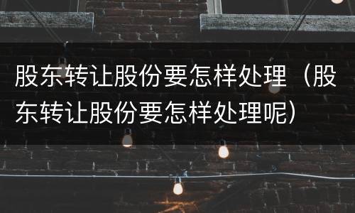 股东转让股份要怎样处理（股东转让股份要怎样处理呢）
