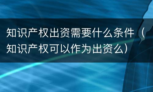 知识产权出资需要什么条件（知识产权可以作为出资么）