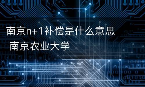 南京n+1补偿是什么意思 南京农业大学