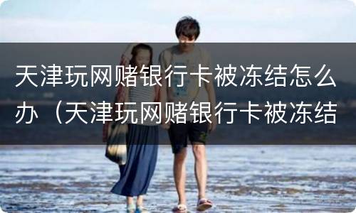 天津玩网赌银行卡被冻结怎么办（天津玩网赌银行卡被冻结怎么办呢）