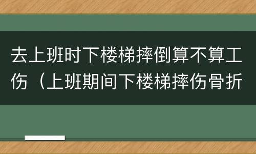 去上班时下楼梯摔倒算不算工伤（上班期间下楼梯摔伤骨折算工伤吗）