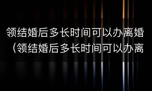 领结婚后多长时间可以办离婚（领结婚后多长时间可以办离婚手续）
