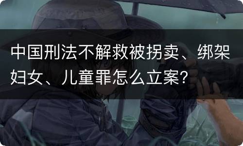 中国刑法不解救被拐卖、绑架妇女、儿童罪怎么立案？