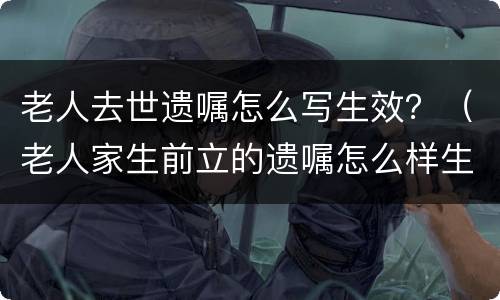 老人去世遗嘱怎么写生效？（老人家生前立的遗嘱怎么样生效）