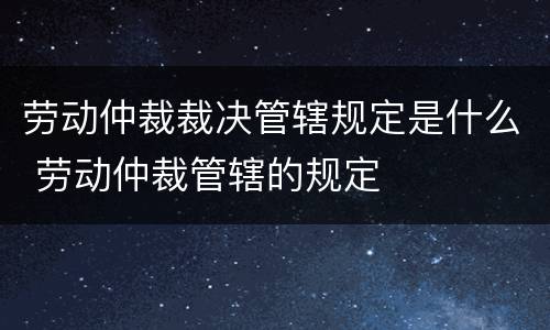 劳动仲裁裁决管辖规定是什么 劳动仲裁管辖的规定