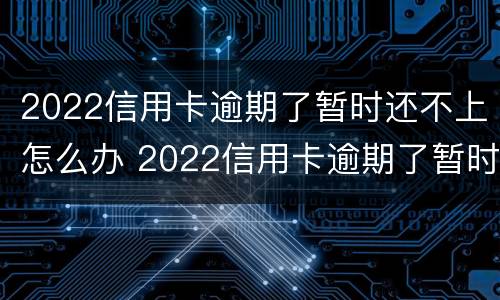 2022信用卡逾期了暂时还不上怎么办 2022信用卡逾期了暂时还不上怎么办呀