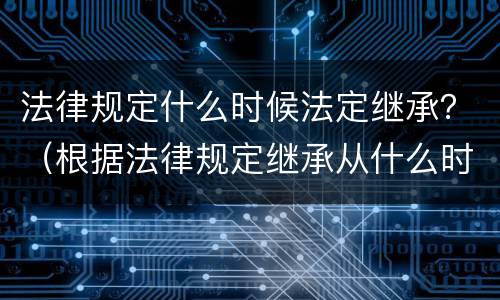 法律规定什么时候法定继承？（根据法律规定继承从什么时候开始）