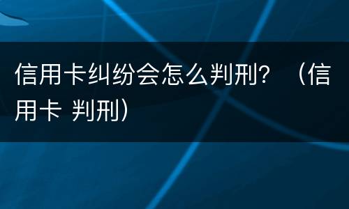 信用卡纠纷会怎么判刑？（信用卡 判刑）