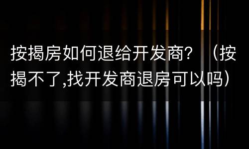 按揭房如何退给开发商？（按揭不了,找开发商退房可以吗）