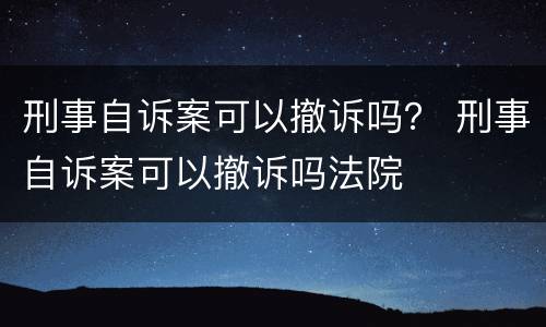 刑事自诉案可以撤诉吗？ 刑事自诉案可以撤诉吗法院