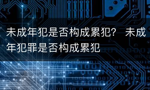 未成年犯是否构成累犯？ 未成年犯罪是否构成累犯