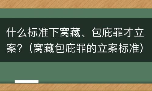 什么标准下窝藏、包庇罪才立案?（窝藏包庇罪的立案标准）