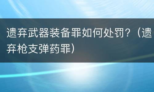 遗弃武器装备罪如何处罚?（遗弃枪支弹药罪）