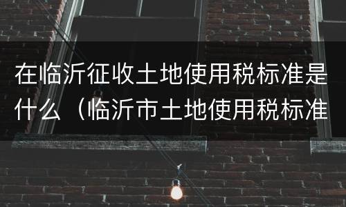在临沂征收土地使用税标准是什么（临沂市土地使用税标准）