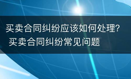 买卖合同纠纷应该如何处理？ 买卖合同纠纷常见问题
