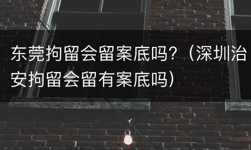 东莞拘留会留案底吗?（深圳治安拘留会留有案底吗）