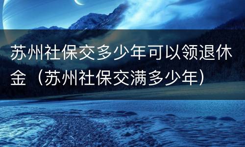 苏州社保交多少年可以领退休金（苏州社保交满多少年）
