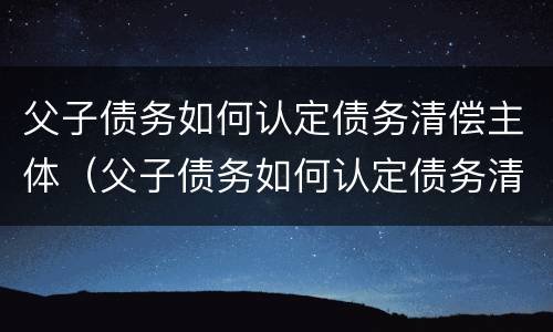 父子债务如何认定债务清偿主体（父子债务如何认定债务清偿主体是谁）