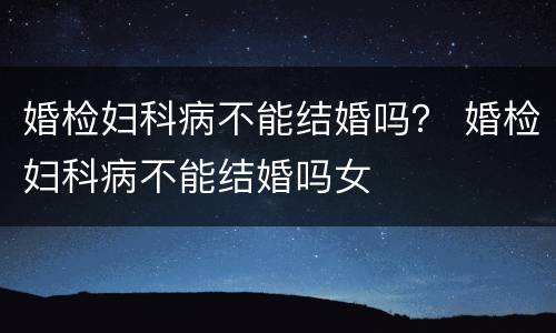 婚检妇科病不能结婚吗？ 婚检妇科病不能结婚吗女