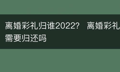 离婚彩礼归谁2022？ 离婚彩礼需要归还吗