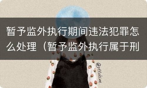暂予监外执行期间违法犯罪怎么处理（暂予监外执行属于刑罚吗）
