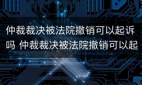 仲裁裁决被法院撤销可以起诉吗 仲裁裁决被法院撤销可以起诉吗