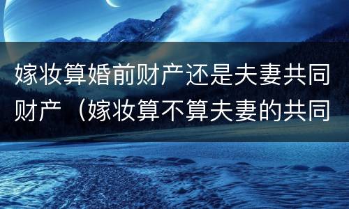 嫁妆算婚前财产还是夫妻共同财产（嫁妆算不算夫妻的共同财产）