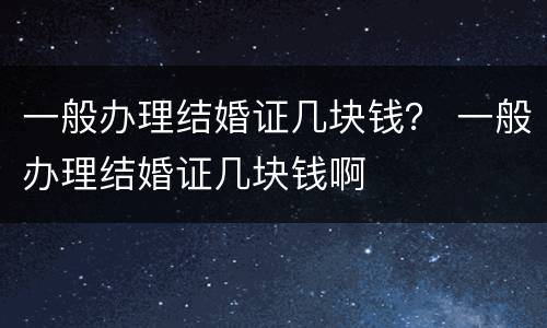 一般办理结婚证几块钱？ 一般办理结婚证几块钱啊