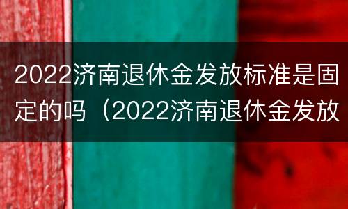 2022济南退休金发放标准是固定的吗（2022济南退休金发放标准是固定的吗还是不发）