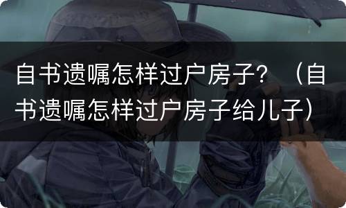 自书遗嘱怎样过户房子？（自书遗嘱怎样过户房子给儿子）