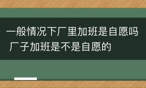 一般情况下厂里加班是自愿吗 厂子加班是不是自愿的