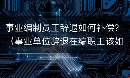 事业编制员工辞退如何补偿？（事业单位辞退在编职工该如何补偿）