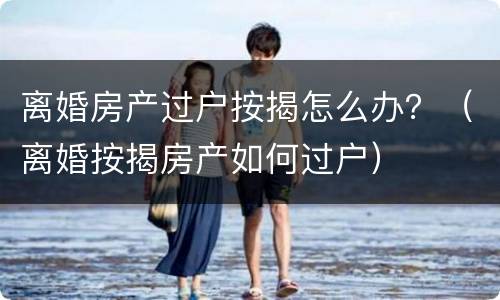 离婚房产过户按揭怎么办？（离婚按揭房产如何过户）