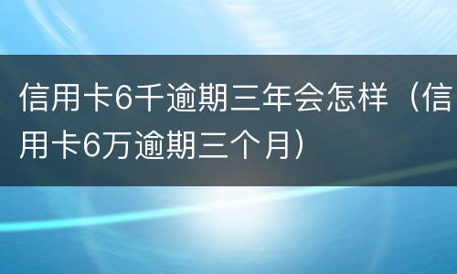 信用卡6千逾期三年会怎样（信用卡6万逾期三个月）
