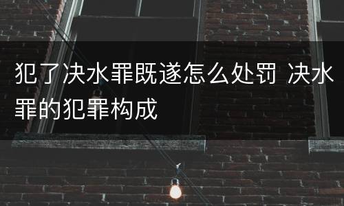 犯了决水罪既遂怎么处罚 决水罪的犯罪构成