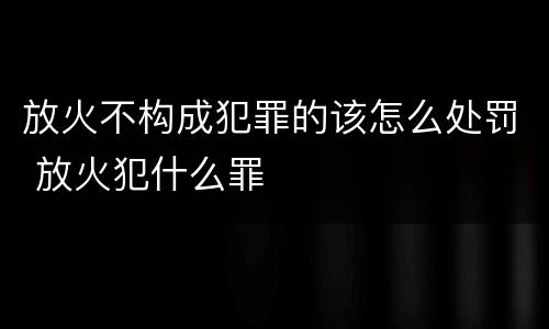 放火不构成犯罪的该怎么处罚 放火犯什么罪