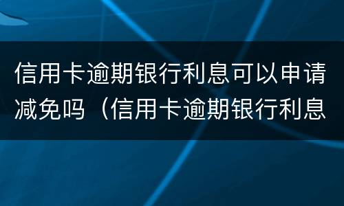 信用卡逾期银行利息可以申请减免吗（信用卡逾期银行利息可以申请减免吗知乎）