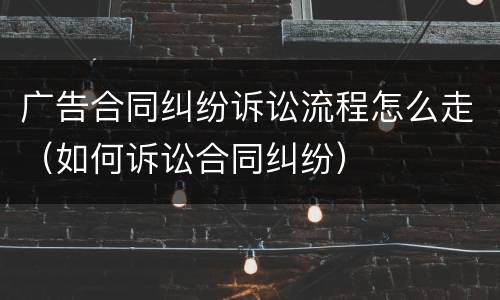 广告合同纠纷诉讼流程怎么走（如何诉讼合同纠纷）