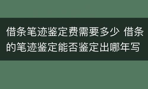 借条笔迹鉴定费需要多少 借条的笔迹鉴定能否鉴定出哪年写的