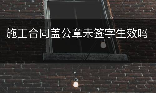施工合同盖公章未签字生效吗