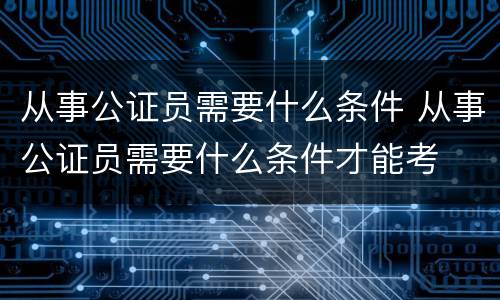 从事公证员需要什么条件 从事公证员需要什么条件才能考