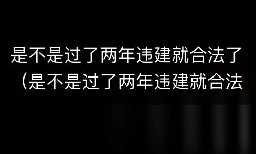 是不是过了两年违建就合法了（是不是过了两年违建就合法了呀）