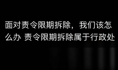 面对责令限期拆除，我们该怎么办 责令限期拆除属于行政处罚吗