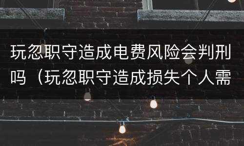 玩忽职守造成电费风险会判刑吗（玩忽职守造成损失个人需要赔偿）