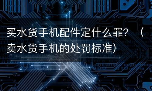 买水货手机配件定什么罪？（卖水货手机的处罚标准）