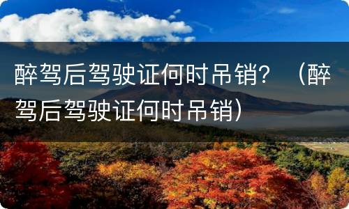 醉驾后驾驶证何时吊销？（醉驾后驾驶证何时吊销）