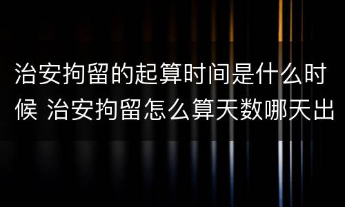 治安拘留的起算时间是什么时候 治安拘留怎么算天数哪天出来