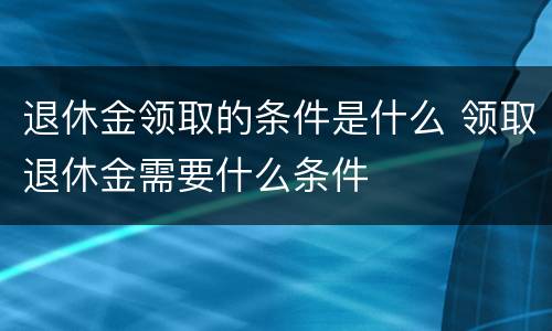 退休金领取的条件是什么 领取退休金需要什么条件
