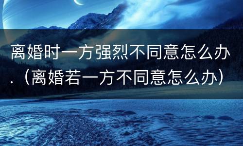 离婚时一方强烈不同意怎么办.（离婚若一方不同意怎么办）